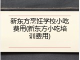 新东方烹饪学校小吃费用(新东方小吃培训费用)