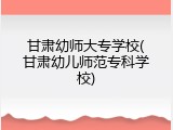 甘肃幼师大专学校(甘肃幼儿师范专科学校)