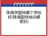 珠海学厨师哪个学校好(珠海厨师培训哪家好)