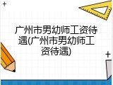 广州市男幼师工资待遇(广州市男幼师工资待遇)