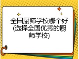 全国厨师学校哪个好(选择全国优秀的厨师学校)