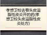 孝感卫校去看头皮溢脂性皮炎开的药(孝感卫校头皮溢脂性皮炎处方)