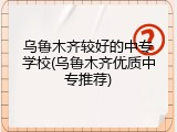 乌鲁木齐较好的中专学校(乌鲁木齐优质中专推荐)
