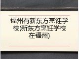 福州有新东方烹饪学校(新东方烹饪学校在福州)