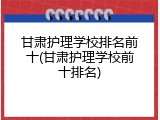甘肃护理学校排名前十(甘肃护理学校前十排名)