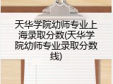 天华学院幼师专业上海录取分数(天华学院幼师专业录取分数线)
