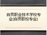 自贡职业技术学校专业(自贡职校专业)