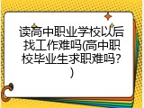 读高中职业学校以后找工作难吗(高中职校毕业生求职难吗？)