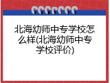 北海幼师中专学校怎么样(北海幼师中专学校评价)