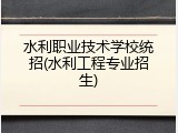 水利职业技术学校统招(水利工程专业招生)