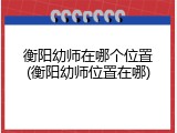 衡阳幼师在哪个位置(衡阳幼师位置在哪)