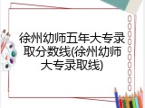 徐州幼师五年大专录取分数线(徐州幼师大专录取线)