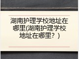 湖南护理学校地址在哪里(湖南护理学校地址在哪里？)