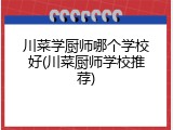 川菜学厨师哪个学校好(川菜厨师学校推荐)