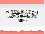 威海卫生学校怎么样(威海卫生学校评价如何)