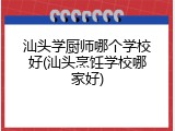 汕头学厨师哪个学校好(汕头烹饪学校哪家好)