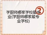 学厨师哪家学校最专业(学厨师哪家最专业学校)