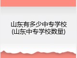山东有多少中专学校(山东中专学校数量)