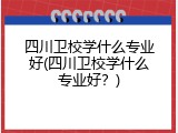 四川卫校学什么专业好(四川卫校学什么专业好？)