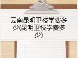 云南昆明卫校学费多少(昆明卫校学费多少)