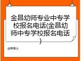 金昌幼师专业中专学校报名电话(金昌幼师中专学校报名电话)