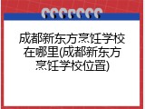 成都新东方烹饪学校在哪里(成都新东方烹饪学校位置)
