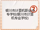 银川市计算机职业中专学校(银川市计算机专业学校)