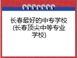 长春最好的中专学校(长春顶尖中等专业学校)
