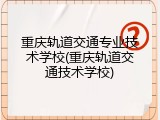 重庆轨道交通专业技术学校(重庆轨道交通技术学校)