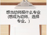 想当幼师报什么专业(想成为幼师，选择专业。)