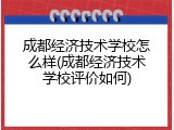 成都经济技术学校怎么样(成都经济技术学校评价如何)
