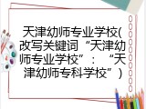 天津幼师专业学校(改写关键词&ldquo;天津幼师专业学校&rdquo;：&ldquo;天津幼师专科学校&rdquo;)