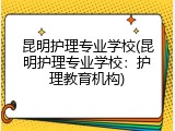 昆明护理专业学校(昆明护理专业学校：护理教育机构)