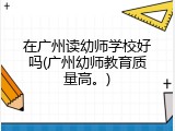 在广州读幼师学校好吗(广州幼师教育质量高。)