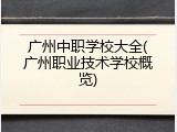 广州中职学校大全(广州职业技术学校概览)