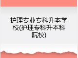护理专业专科升本学校(护理专科升本科院校)