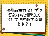 杭州新东方烹饪学校怎么样(杭州新东方烹饪学校的教学质量如何？)