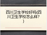四川卫生学校好吗(四川卫生学校怎么样？)