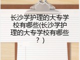 长沙学护理的大专学校有哪些(长沙学护理的大专学校有哪些？)