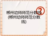 郴州幼师师范分数线(郴州幼师师范分数线)