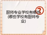 厨师专业学校有哪些(哪些学校有厨师专业)