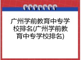 广州学前教育中专学校排名(广州学前教育中专学校排名)