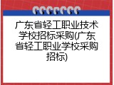 广东省轻工职业技术学校招标采购(广东省轻工职业学校采购招标)