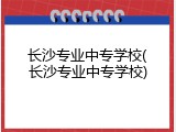 长沙专业中专学校(长沙专业中专学校)