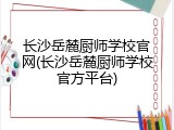 长沙岳麓厨师学校官网(长沙岳麓厨师学校官方平台)