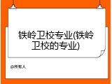 铁岭卫校专业(铁岭卫校的专业)