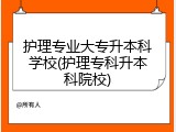护理专业大专升本科学校(护理专科升本科院校)