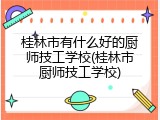 桂林市有什么好的厨师技工学校(桂林市厨师技工学校)