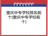 重庆中专学校排名前十(重庆中专学校前十)