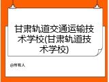 甘肃轨道交通运输技术学校(甘肃轨道技术学校)